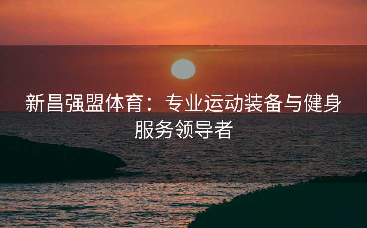 新昌强盟体育：专业运动装备与健身服务领导者