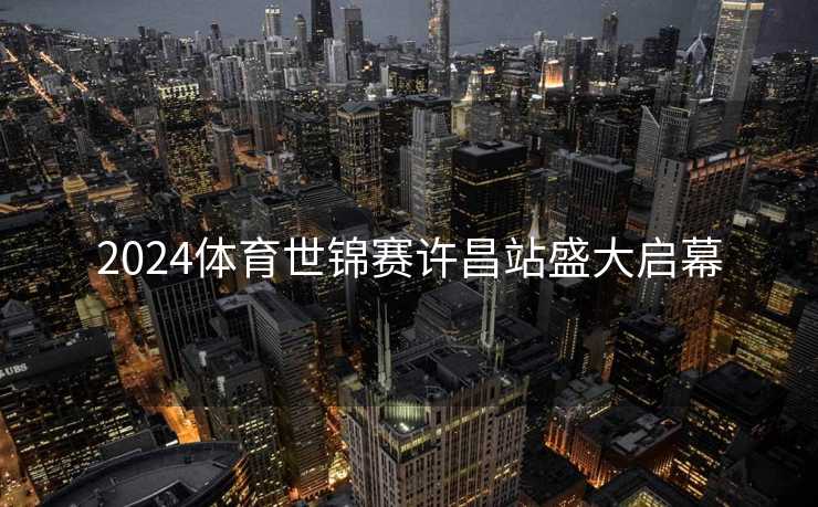 2024体育世锦赛许昌站盛大启幕 2024体育世锦赛许昌站盛大启幕