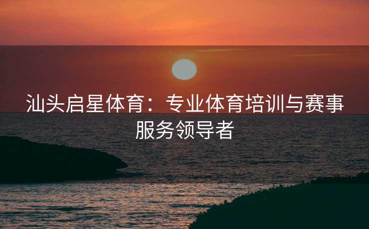 汕头启星体育：专业体育培训与赛事服务领导者