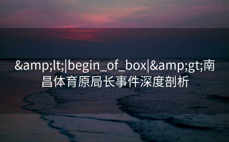 <|begin_of_box|>南昌体育原局长事件深度剖析 <|begin_of_box|>南昌体育原局长事件深度剖析